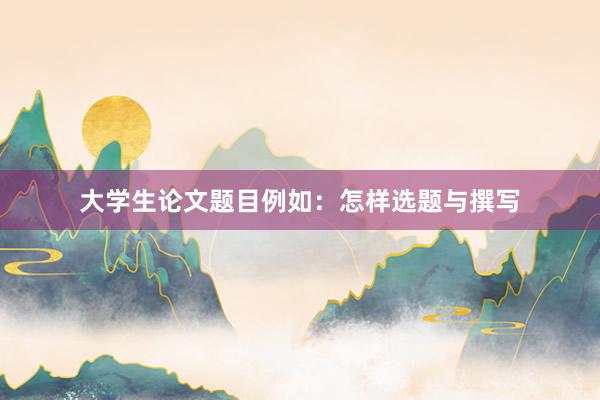 大学生论文题目例如：怎样选题与撰写